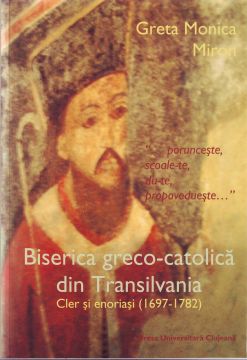 PORUNCEȘTE, SCOALE-TE, DU-TE, PROPOVĂDUIEȘTE. BISERICA GRECO-CATOLICĂ DIN TRANSILVANIA. CLER ȘI ENORIAȘI (1697-1782)